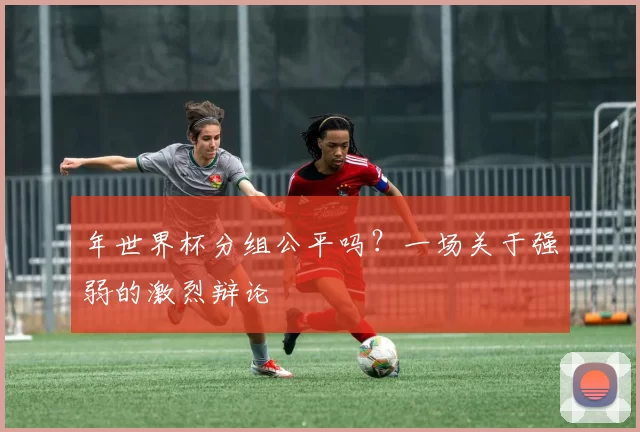 年世界杯分组公平吗?一场关于强弱的激烈辩论