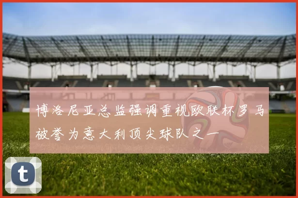 博洛尼亚总监强调重视欧联杯罗马被誉为意大利顶尖球队之一