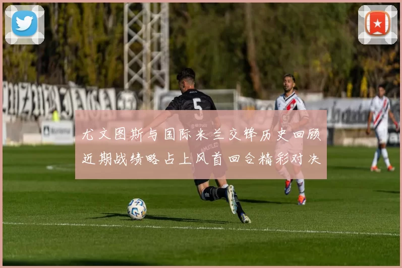 尤文图斯与国际米兰交锋历史回顾近期战绩略占上风首回合精彩对决回顾