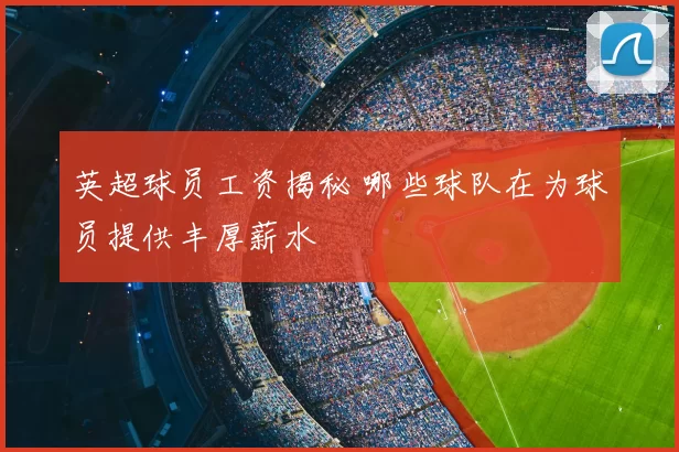 英超球员工资揭秘 哪些球队在为球员提供丰厚薪水