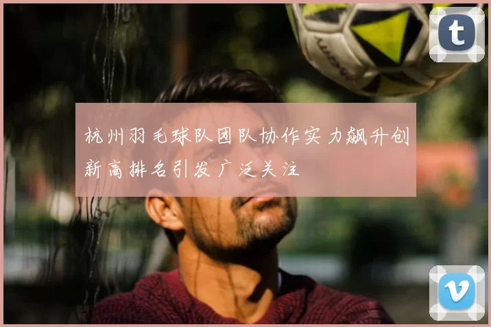 杭州羽毛球队团队协作实力飙升创新高排名引发广泛关注