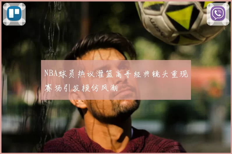NBA球员热议灌篮高手经典镜头重现赛场引发模仿风潮