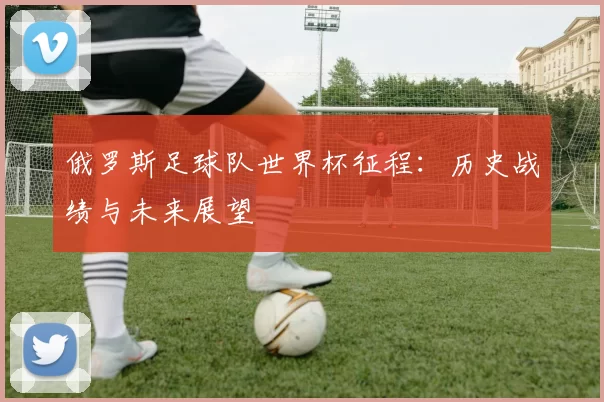 俄罗斯足球队世界杯征程：历史战绩与未来展望