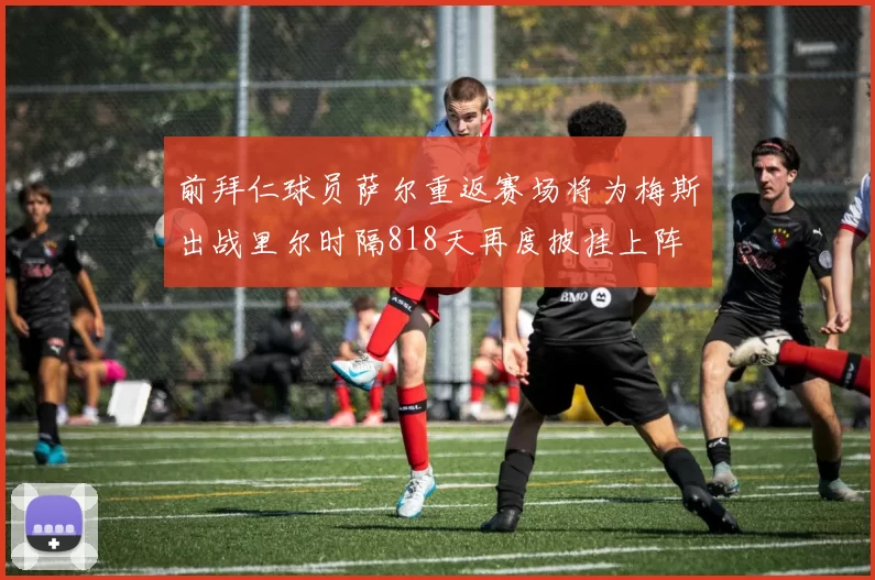 前拜仁球员萨尔重返赛场将为梅斯出战里尔时隔818天再度披挂上阵