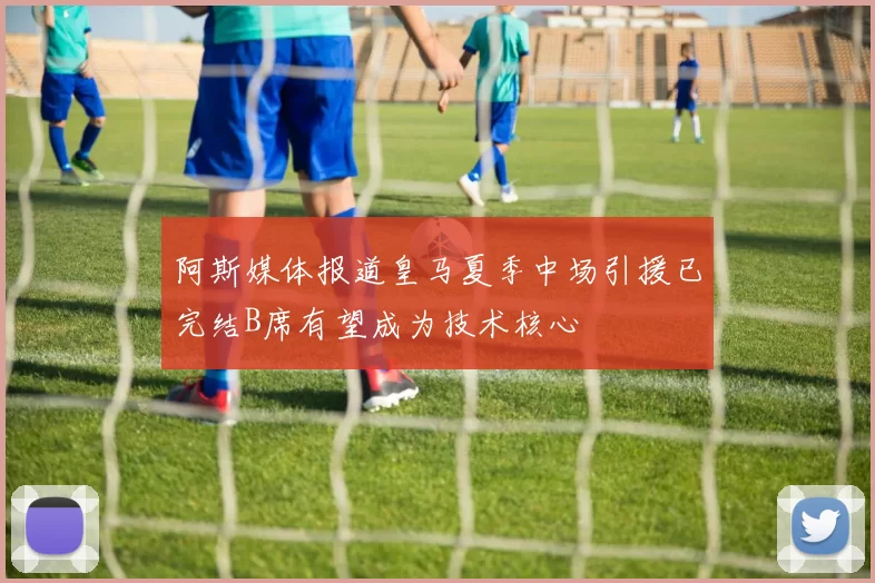 阿斯媒体报道皇马夏季中场引援已完结B席有望成为技术核心