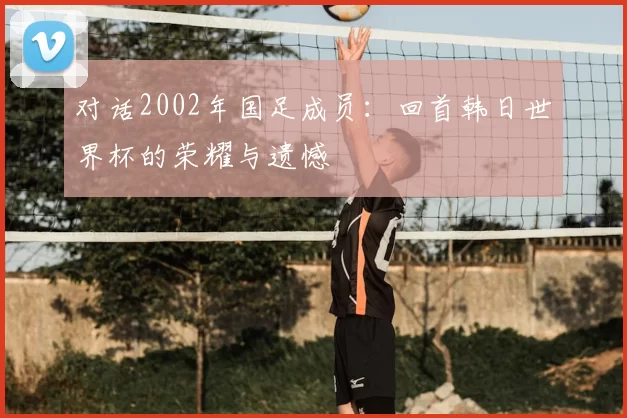 对话2002年国足成员:回首韩日世界杯的荣耀与遗憾