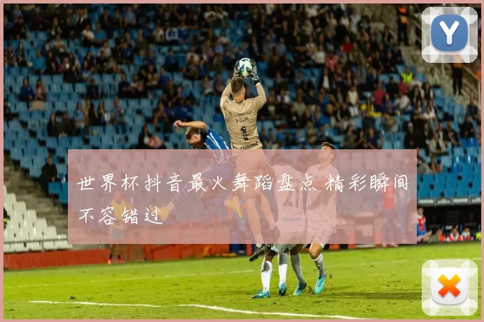 世界杯抖音最火舞蹈盘点 精彩瞬间不容错过