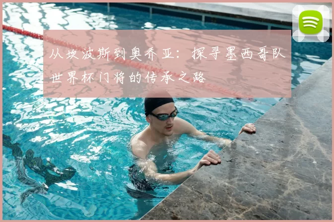 从坎波斯到奥乔亚：探寻墨西哥队世界杯门将的传承之路