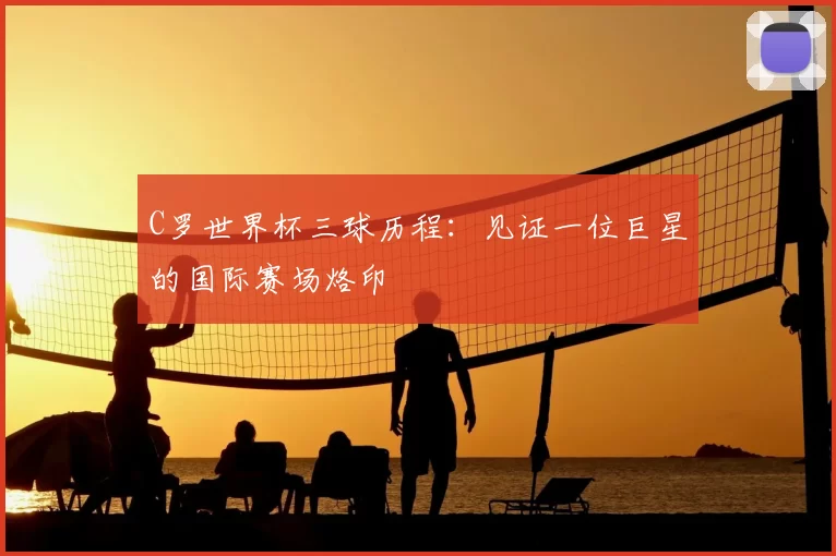 C罗世界杯三球历程：见证一位巨星的国际赛场烙印