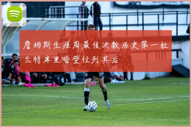 詹姆斯生涯周最佳次数历史第一杜兰特库里哈登位列其后
