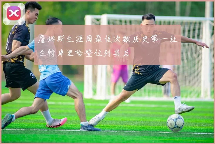 詹姆斯生涯周最佳次数历史第一杜兰特库里哈登位列其后
