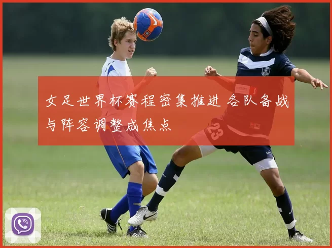 女足世界杯赛程密集推进 各队备战与阵容调整成焦点