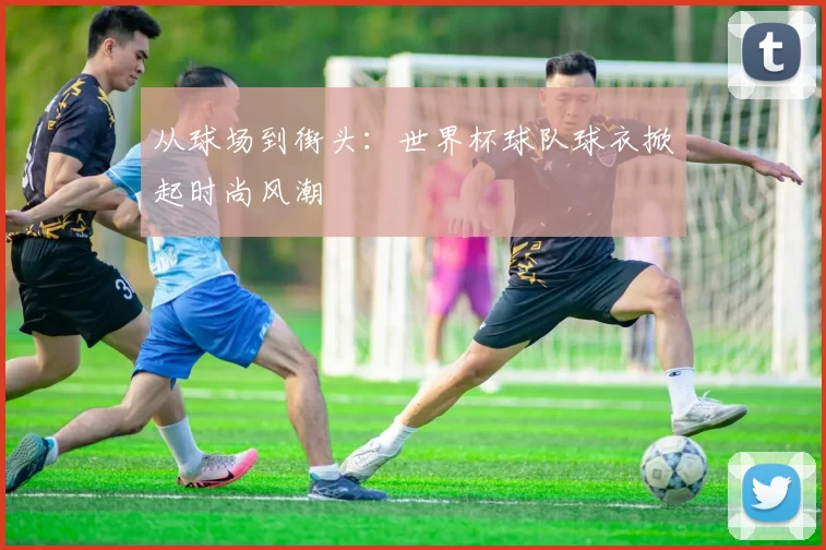 从球场到街头:世界杯球队球衣掀起时尚风潮