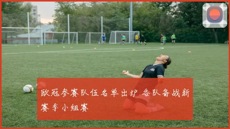 欧冠参赛队伍名单出炉 各队备战新赛季小组赛