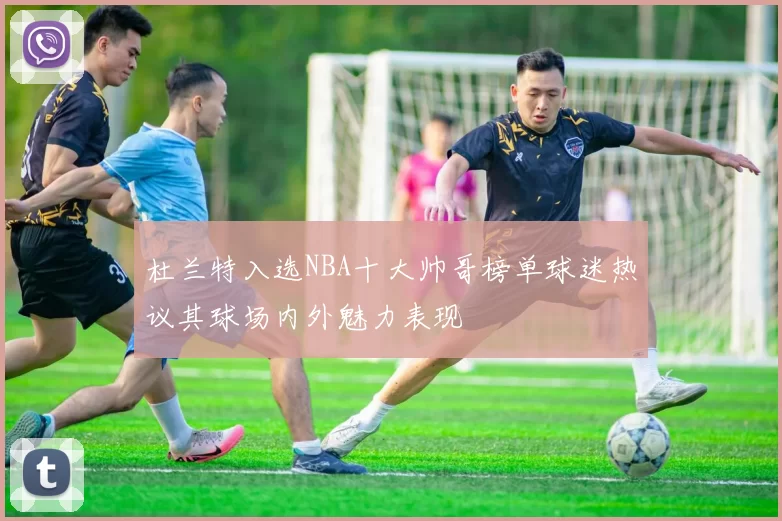 杜兰特入选NBA十大帅哥榜单球迷热议其球场内外魅力表现