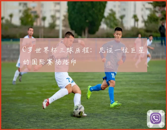 C罗世界杯三球历程：见证一位巨星的国际赛场烙印