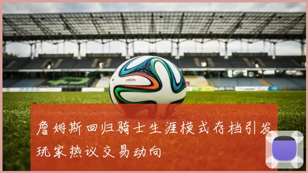 詹姆斯回归骑士生涯模式存档引发玩家热议交易动向